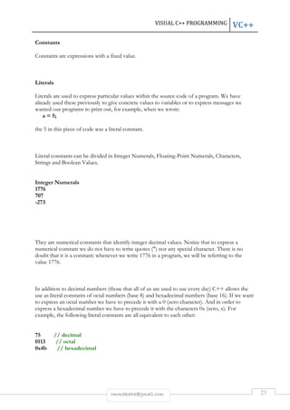 VISUAL C++ PROGRAMMING VC++ 
rmmakaha@gmail.com 23 
Constants 
Constants are expressions with a fixed value. 
Literals 
Literals are used to express particular values within the source code of a program. We have 
already used these previously to give concrete values to variables or to express messages we 
wanted our programs to print out, for example, when we wrote: 
a = 5; 
the 5 in this piece of code was a literal constant. 
Literal constants can be divided in Integer Numerals, Floating-Point Numerals, Characters, 
Strings and Boolean Values. 
Integer Numerals 
1776 
707 
-273 
They are numerical constants that identify integer decimal values. Notice that to express a 
numerical constant we do not have to write quotes (") nor any special character. There is no 
doubt that it is a constant: whenever we write 1776 in a program, we will be referring to the 
value 1776. 
In addition to decimal numbers (those that all of us are used to use every day) C++ allows the 
use as literal constants of octal numbers (base 8) and hexadecimal numbers (base 16). If we want 
to express an octal number we have to precede it with a 0 (zero character). And in order to 
express a hexadecimal number we have to precede it with the characters 0x (zero, x). For 
example, the following literal constants are all equivalent to each other: 
75 // decimal 
0113 // octal 
0x4b // hexadecimal 
 