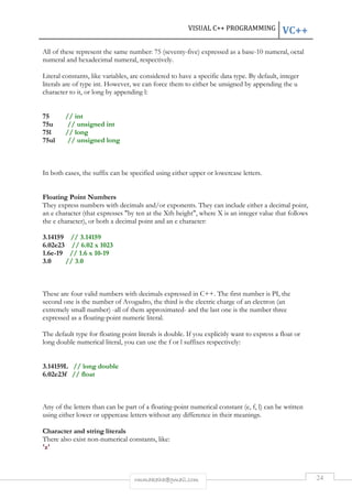 VISUAL C++ PROGRAMMING VC++ 
All of these represent the same number: 75 (seventy-five) expressed as a base-10 numeral, octal 
numeral and hexadecimal numeral, respectively. 
Literal constants, like variables, are considered to have a specific data type. By default, integer 
literals are of type int. However, we can force them to either be unsigned by appending the u 
character to it, or long by appending l: 
rmmakaha@gmail.com 24 
75 // int 
75u // unsigned int 
75l // long 
75ul // unsigned long 
In both cases, the suffix can be specified using either upper or lowercase letters. 
Floating Point Numbers 
They express numbers with decimals and/or exponents. They can include either a decimal point, 
an e character (that expresses "by ten at the Xth height", where X is an integer value that follows 
the e character), or both a decimal point and an e character: 
3.14159 // 3.14159 
6.02e23 // 6.02 x 1023 
1.6e-19 // 1.6 x 10-19 
3.0 // 3.0 
These are four valid numbers with decimals expressed in C++. The first number is PI, the 
second one is the number of Avogadro, the third is the electric charge of an electron (an 
extremely small number) -all of them approximated- and the last one is the number three 
expressed as a floating-point numeric literal. 
The default type for floating point literals is double. If you explicitly want to express a float or 
long double numerical literal, you can use the f or l suffixes respectively: 
3.14159L // long double 
6.02e23f // float 
Any of the letters than can be part of a floating-point numerical constant (e, f, l) can be written 
using either lower or uppercase letters without any difference in their meanings. 
Character and string literals 
There also exist non-numerical constants, like: 
'z' 
 
