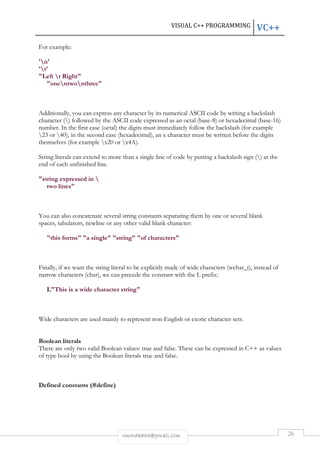 VISUAL C++ PROGRAMMING VC++ 
rmmakaha@gmail.com 26 
For example: 
'n' 
't' 
"Left t Right" 
"onentwonthree" 
Additionally, you can express any character by its numerical ASCII code by writing a backslash 
character () followed by the ASCII code expressed as an octal (base-8) or hexadecimal (base-16) 
number. In the first case (octal) the digits must immediately follow the backslash (for example 
23 or 40), in the second case (hexadecimal), an x character must be written before the digits 
themselves (for example x20 or x4A). 
String literals can extend to more than a single line of code by putting a backslash sign () at the 
end of each unfinished line. 
"string expressed in  
two lines" 
You can also concatenate several string constants separating them by one or several blank 
spaces, tabulators, newline or any other valid blank character: 
"this forms" "a single" "string" "of characters" 
Finally, if we want the string literal to be explicitly made of wide characters (wchar_t), instead of 
narrow characters (char), we can precede the constant with the L prefix: 
L"This is a wide character string" 
Wide characters are used mainly to represent non-English or exotic character sets. 
Boolean literals 
There are only two valid Boolean values: true and false. These can be expressed in C++ as values 
of type bool by using the Boolean literals true and false. 
Defined constants (#define) 
 