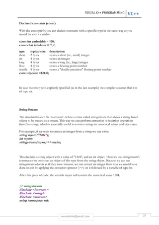 VISUAL C++ PROGRAMMING VC++ 
type typical size description 
short 2 bytes stores a short (i.e., small) integer 
int 4 bytes stores an integer 
long 4 bytes stores a long (i.e., large) integer 
float 4 bytes stores a floating-point number 
double 8 bytes stores a "double-precision" floating-point number 
rmmakaha@gmail.com 28 
Declared constants (const) 
With the const prefix you can declare constants with a specific type in the same way as you 
would do with a variable: 
const int pathwidth = 100; 
const char tabulator = 't'; 
const zipcode =12440; 
In case that no type is explicitly specified (as in the last example) the compiler assumes that it is 
of type int. 
String Stream 
The standard header file <sstream> defines a class called stringstream that allows a string-based 
object to be treated as a stream. This way we can perform extraction or insertion operations 
from/to strings, which is especially useful to convert strings to numerical values and vice versa. 
For example, if we want to extract an integer from a string we can write: 
string mystr ("1204"); 
int myint; 
stringstream(mystr) >> myint; 
This declares a string object with a value of "1204", and an int object. Then we use stringstream's 
constructor to construct an object of this type from the string object. Because we can use 
stringstream objects as if they were streams, we can extract an integer from it as we would have 
done on cin by applying the extractor operator (>>) on it followed by a variable of type int. 
After this piece of code, the variable myint will contain the numerical value 1204. 
// stringstreams 
#include <iostream> 
#include <string> 
#include <sstream> 
using namespace std; 
 