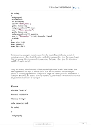 VISUAL C++ PROGRAMMING VC++ 
int main () 
{ 
string mystr; 
float price=0; 
int quantity=0; 
cout << "Enter price: "; 
getline (cin,mystr); 
stringstream(mystr) >> price; 
cout << "Enter quantity: "; 
getline (cin,mystr); 
stringstream(mystr) >> quantity; 
cout << "Total price: " << price*quantity << endl; 
return 0; 
} 
Enter price: 22.25 
Enter quantity: 7 
Total price: 155.75 
In this example, we acquire numeric values from the standard input indirectly. Instead of 
extracting numeric values directly from the standard input, we get lines from the standard input 
(cin) into a string object (mystr), and then we extract the integer values from this string into a 
variable of type int (myint). 
Using this method, instead of direct extractions of integer values, we have more control over 
what happens with the input of numeric values from the user, since we are separating the 
process of obtaining input from the user (we now simply ask for lines) with the interpretation of 
that input. Therefore, this method is usually preferred to get numerical values from the user in all 
programs that are intensive in user input. 
rmmakaha@gmail.com 29 
Example 
#include "stdafx.h" 
#include <iostream> 
#include <string> 
using namespace std; 
int main () 
{ 
string mystr; 
 