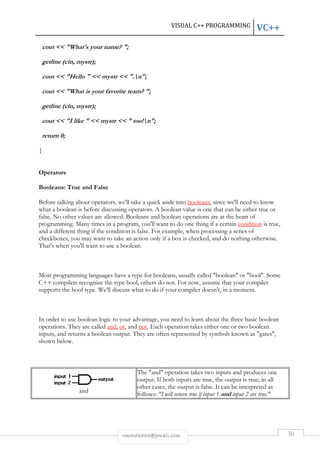 cout << "What's your name? "; 
getline (cin, mystr); 
cout << "Hello " << mystr << ". 
".n"; 
cout << "What is your favorite team? "; 
getline (cin, mystr); 
cout << "I like " << mystr << " too! 
return 0; 
} 
Operators 
< too!n"; 
Booleans: True and False 
VC++ 
Before talking about operators, we'll take a quick aside into 
what a boolean is before discussing operators. A boolean value is one that can be either true or 
false. No other values are allowed. Booleans and boolean operations are at the heart of 
programming. Many times in a program, you'll want to do one thing if a certain 
and a different thing if the condition is false. For example, when processing a series of 
checkboxes, you may want to take an action only if a box is checked, and do not 
That's when you'll want to use a boolean. 
Most programming languages have a type for booleans, usually called "boolean" or "bool". Some 
C++ compilers recognize the type 
supports the bool type. We'll discuss what to do if your compiler doesn't, in a moment. 
In order to use boolean logic to your advantage, you need to learn about the three basic boolean 
operations. They are called and 
inputs, and returns a boolean output. They 
shown below. 
and 
VISUAL C++ PROGRAMMING 
rmmakaha@gmail.com 
booleans, since we'll need to know 
bool, others do not. For now, assume that your compiler 
and, or, and not. Each operation takes either one or two boolean 
are often represented by symbols known as "gates", 
The "and" operation takes two inputs and produces one 
output. If both inputs are true, the output is true; in all 
other cases, the output is false. It can be interpreted as 
follows: "I will return true if input 1 and 
30 
, condition is true, 
nothing otherwise. 
, . input 2 are true." 
 