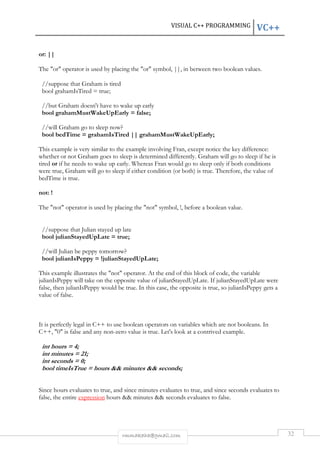 VISUAL C++ PROGRAMMING VC++ 
rmmakaha@gmail.com 32 
or: || 
The "or" operator is used by placing the "or" symbol, ||, in between two boolean values. 
//suppose that Graham is tired 
bool grahamIsTired = true; 
//but Graham doesn't have to wake up early 
bool grahamMustWakeUpEarly = false; 
//will Graham go to sleep now? 
bool bedTime = grahamIsTired || grahamMustWakeUpEarly; 
This example is very similar to the example involving Fran, except notice the key difference: 
whether or not Graham goes to sleep is determined differently. Graham will go to sleep if he is 
tired or if he needs to wake up early. Whereas Fran would go to sleep only if both conditions 
were true, Graham will go to sleep if either condition (or both) is true. Therefore, the value of 
bedTime is true. 
not: ! 
The "not" operator is used by placing the "not" symbol, !, before a boolean value. 
//suppose that Julian stayed up late 
bool julianStayedUpLate = true; 
//will Julian be peppy tomorrow? 
bool julianIsPeppy = !julianStayedUpLate; 
This example illustrates the "not" operator. At the end of this block of code, the variable 
julianIsPeppy will take on the opposite value of julianStayedUpLate. If julianStayedUpLate were 
false, then julianIsPeppy would be true. In this case, the opposite is true, so julianIsPeppy gets a 
value of false. 
It is perfectly legal in C++ to use boolean operators on variables which are not booleans. In 
C++, "0" is false and any non-zero value is true. Let's look at a contrived example. 
int hours = 4; 
int minutes = 21; 
int seconds = 0; 
bool timeIsTrue = hours && minutes && seconds; 
Since hours evaluates to true, and since minutes evaluates to true, and since seconds evaluates to 
false, the entire expression hours && minutes && seconds evaluates to false. 
 