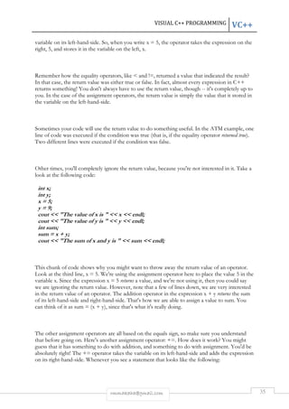 VISUAL C++ PROGRAMMING VC++ 
variable on its left-hand-side. So, when you write x = 5, the operator takes the expression on the 
right, 5, and stores it in the variable on the left, x. 
Remember how the equality operators, like < and !=, returned a value that indicated the result? 
In that case, the return value was either true or false. In fact, almost every expression in C++ 
returns something! You don't always have to use the return value, though -- it's completely up to 
you. In the case of the assignment operators, the return value is simply the value that it stored in 
the variable on the left-hand-side. 
Sometimes your code will use the return value to do something useful. In the ATM example, one 
line of code was executed if the condition was true (that is, if the equality operator returned true). 
Two different lines were executed if the condition was false. 
Other times, you'll completely ignore the return value, because you're not interested in it. Take a 
look at the following code: 
int x; 
int y; 
x = 5; 
y = 9; 
cout << "The value of x is " << x << endl; 
cout << "The value of y is " << y << endl; 
int sum; 
sum = x + y; 
cout << "The sum of x and y is " << sum << endl; 
This chunk of code shows why you might want to throw away the return value of an operator. 
Look at the third line, x = 5. We're using the assignment operator here to place the value 5 in the 
variable x. Since the expression x = 5 returns a value, and we're not using it, then you could say 
we are ignoring the return value. However, note that a few of lines down, we are very interested 
in the return value of an operator. The addition operator in the expression x + y returns the sum 
of its left-hand-side and right-hand-side. That's how we are able to assign a value to sum. You 
can think of it as sum = (x + y), since that's what it's really doing. 
The other assignment operators are all based on the equals sign, so make sure you understand 
that before going on. Here's another assignment operator: +=. How does it work? You might 
guess that it has something to do with addition, and something to do with assignment. You'd be 
absolutely right! The += operator takes the variable on its left-hand-side and adds the expression 
on its right-hand-side. Whenever you see a statement that looks like the following: 
rmmakaha@gmail.com 35 
 