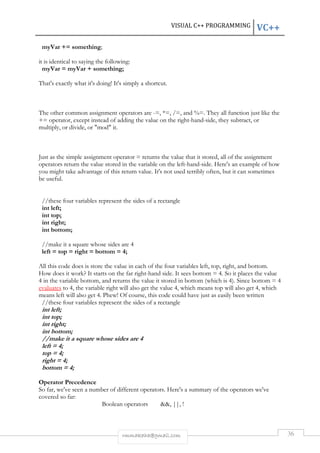 VISUAL C++ PROGRAMMING VC++ 
rmmakaha@gmail.com 36 
myVar += something; 
it is identical to saying the following: 
myVar = myVar + something; 
That's exactly what it's doing! It's simply a shortcut. 
The other common assignment operators are -=, *=, /=, and %=. They all function just like the 
+= operator, except instead of adding the value on the right-hand-side, they subtract, or 
multiply, or divide, or "mod" it. 
Just as the simple assignment operator = returns the value that it stored, all of the assignment 
operators return the value stored in the variable on the left-hand-side. Here's an example of how 
you might take advantage of this return value. It's not used terribly often, but it can sometimes 
be useful. 
//these four variables represent the sides of a rectangle 
int left; 
int top; 
int right; 
int bottom; 
//make it a square whose sides are 4 
left = top = right = bottom = 4; 
All this code does is store the value in each of the four variables left, top, right, and bottom. 
How does it work? It starts on the far right-hand side. It sees bottom = 4. So it places the value 
4 in the variable bottom, and returns the value it stored in bottom (which is 4). Since bottom = 4 
evaluates to 4, the variable right will also get the value 4, which means top will also get 4, which 
means left will also get 4. Phew! Of course, this code could have just as easily been written 
//these four variables represent the sides of a rectangle 
int left; 
int top; 
int right; 
int bottom; 
//make it a square whose sides are 4 
left = 4; 
top = 4; 
right = 4; 
bottom = 4; 
Operator Precedence 
So far, we've seen a number of different operators. Here's a summary of the operators we've 
covered so far: 
Boolean operators &&, ||, ! 
 