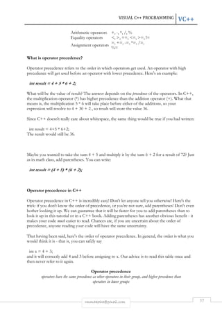 VISUAL C++ PROGRAMMING VC++ 
Arithmetic operators +, -, *, /, % 
Equality operators <, >, ==, <=, >=, != 
Assignment operators 
=, +=, -=, *=, /=, 
%= 
rmmakaha@gmail.com 37 
What is operator precedence? 
Operator precedence refers to the order in which operators get used. An operator with high 
precedence will get used before an operator with lower precedence. Here's an example: 
int result = 4 + 5 * 6 + 2; 
What will be the value of result? The answer depends on the precedence of the operators. In C++, 
the multiplication operator (*) has higher precedence than the addition operator (+). What that 
means is, the multiplication 5 * 6 will take place before either of the additions, so your 
expression will resolve to 4 + 30 + 2 , so result will store the value 36. 
Since C++ doesn't really care about whitespace, the same thing would be true if you had written: 
int result = 4+5 * 6+2; 
The result would still be 36. 
Maybe you wanted to take the sum 4 + 5 and multiply it by the sum 6 + 2 for a result of 72? Just 
as in math class, add parentheses. You can write: 
int result = (4 + 5) * (6 + 2); 
Operator precedence in C++ 
Operator precedence in C++ is incredibly easy! Don't let anyone tell you otherwise! Here's the 
trick: if you don't know the order of precedence, or you're not sure, add parentheses! Don't even 
bother looking it up. We can guarantee that it will be faster for you to add parentheses than to 
look it up in this tutorial or in a C++ book. Adding parentheses has another obvious benefit - it 
makes your code much easier to read. Chances are, if you are uncertain about the order of 
precedence, anyone reading your code will have the same uncertainty. 
That having been said, here's the order of operator precedence. In general, the order is what you 
would think it is - that is, you can safely say 
int x = 4 + 3; 
and it will correctly add 4 and 3 before assigning to x. Our advice is to read this table once and 
then never refer to it again. 
Operator precedence 
operators have the same precedence as other operators in their group, and higher precedence than 
operators in lower groups 
 