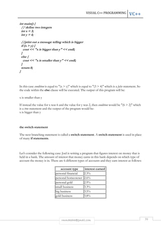 VISUAL C++ PROGRAMMING VC++ 
rmmakaha@gmail.com 39 
int main() { 
// define two integers 
int x = 3; 
int y = 4; 
//print out a message telling which is bigger 
if (x > y) { 
cout << "x is bigger than y" << endl; 
} 
else { 
cout << "x is smaller than y" << endl; 
} 
return 0; 
} 
In this case condition is equal to "(x > y)" which is equal to "(3 > 4)" which is a false statement. So 
the code within the else clause will be executed. The output of this program will be: 
x is smaller than y 
If instead the value for x was 6 and the value for y was 2, then condition would be "(6 > 2)" which 
is a true statement and the output of the program would be: 
x is bigger than y 
the switch statement 
The next branching statement is called a switch statement. A switch statement is used in place 
of many if statements. 
Let's consider the following case: Joel is writing a program that figures interest on money that is 
held in a bank. The amount of interest that money earns in this bank depends on which type of 
account the money is in. There are 6 different types of accounts and they earn interest as follows: 
account type interest earned 
personal financial 2.3% 
personal homeowner 2.6% 
personal gold 2.9% 
small business 3.3% 
big business 3.5% 
gold business 3.8% 
 