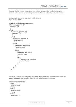 VISUAL C++ PROGRAMMING VC++ 
One way for Joel to write this program is as follows: (assuming also that Joel has assigned 
numbers to the account types starting with personal financial and ending with gold business.) 
// declare a variable to keep track of the interest 
float interest = 0.0; 
// decide which interest rate to use. 
if (account_type == 1){ 
interest = 2.3; 
} 
else { 
rmmakaha@gmail.com 40 
if (account_type == 2) { 
interest = 2.6; 
} 
else { 
if (account_type == 3){ 
interest = 2.9; 
} 
else { 
if (account_type == 4){ 
interest = 3.3; 
} 
else { 
if (account_type == 5){ 
interest = 3.5; 
} 
else { 
// account type must be 6 
interest = 3.8; 
} 
} 
} 
} 
} 
That code is hard to read and hard to understand. There is an easier way to write this, using the 
switch statement. The preceding chunk of code could be written as follows: 
switch (account_value){ 
case 1: 
interest = 2.3; 
break; 
case 2: 
interest = 2.6; 
break; 
case 3: 
interest = 2.9; 
 