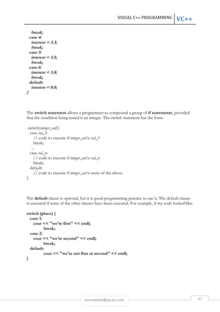 VISUAL C++ PROGRAMMING VC++ 
rmmakaha@gmail.com 41 
break; 
case 4: 
interest = 3.3; 
break; 
case 5: 
interest = 3.5; 
break; 
case 6: 
interest = 3.8; 
break; 
default: 
interest = 0.0; 
} 
The switch statement allows a programmer to compound a group of if statements, provided 
that the condition being tested is an integer. The switch statement has the form: 
switch(integer_val){ 
case val_1: 
// code to execute if integer_val is val_1 
break; 
... 
case val_n: 
// code to execute if integer_val is val_n 
break; 
default: 
// code to execute if integer_val is none of the above 
} 
The default clause is optional, but it is good programming practice to use it. The default clause 
is executed if none of the other clauses have been executed. For example, if my code looked like: 
switch (place) { 
case 1: 
cout << "we're first" << endl; 
break; 
case 2: 
cout << "we're second" << endl; 
break; 
default: 
cout << "we're not first or second" << endl; 
} 
 
