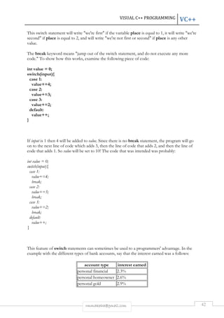 VISUAL C++ PROGRAMMING VC++ 
This switch statement will write "we're first" if the variable place is equal to 1, it will write "we're 
second" if place is equal to 2, and will write "we're not first or second" if place is any other 
value. 
The break keyword means "jump out of the switch statement, and do not execute any more 
code." To show how this works, examine the following piece of code: 
rmmakaha@gmail.com 42 
int value = 0; 
switch(input){ 
case 1: 
value+=4; 
case 2: 
value+=3; 
case 3: 
value+=2; 
default: 
value++; 
} 
If input is 1 then 4 will be added to value. Since there is no break statement, the program will go 
on to the next line of code which adds 3, then the line of code that adds 2, and then the line of 
code that adds 1. So value will be set to 10! The code that was intended was probably: 
int value = 0; 
switch(input){ 
case 1: 
value+=4; 
break; 
case 2: 
value+=3; 
break; 
case 3: 
value+=2; 
break; 
default: 
value++; 
} 
This feature of switch statements can sometimes be used to a programmers' advantage. In the 
example with the different types of bank accounts, say that the interest earned was a follows: 
account type interest earned 
personal financial 2.3% 
personal homeowner 2.6% 
personal gold 2.9% 
 