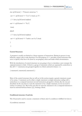 VISUAL C++ PROGRAMMING VC++ 
char szChEntered[] = "Character entered was: "; 
cout << szChEntered << "an"; } break; case 'b' : 
rmmakaha@gmail.com 44 
// Value of szChEntered undefined. 
cout << szChEntered << "bn"; 
break; 
default: 
// Value of szChEntered undefined. 
cout << szChEntered << "neither a nor bn"; break; 
} 
} 
Control Structures 
A program is usually not limited to a linear sequence of instructions. During its process it may 
bifurcate, repeat code or take decisions. For that purpose, C++ provides control structures that 
serve to specify what has to be done by our program, when and under which circumstances. 
With the introduction of control structures we are going to have to introduce a new concept: the 
compound-statement or block. A block is a group of statements which are separated by semicolons (;) 
like all C++ statements, but grouped together in a block enclosed in braces: { }: 
{ statement1; statement2; statement3; } 
Most of the control structures that we will see in this section require a generic statement as part 
of its syntax. A statement can be either a simple statement (a simple instruction ending with a 
semicolon) or a compund statement (several instructions grouped in a block), like the one just 
described. In the case that we want the statement to be a simple statement, we do not need to 
enclose it in braces ({}). But in the case that we want the statement to be a compund statement it 
must be enclosed between braces ({}), forming a block. 
Conditional structure: if and else 
The if keyword is used to execute a statement or block only if a condition is fulfilled. Its form is: 
if (condition) statement 
 