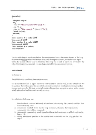 VISUAL C++ PROGRAMMING VC++ 
rmmakaha@gmail.com 48 
int main () 
{ 
unsigned long n; 
do { 
cout << "Enter number (0 to end): "; 
cin >> n; 
cout << "You entered: " << n << "n"; 
} while (n != 0); 
return 0; 
} 
Enter number (0 to end): 12345 
You entered: 12345 
Enter number (0 to end): 160277 
You entered: 160277 
Enter number (0 to end): 0 
You entered: 0 
The do-while loop is usually used when the condition that has to determine the end of the loop 
is determined within the loop statement itself, like in the previous case, where the user input 
within the block is what is used to determine if the loop has to end. In fact if you never enter the 
value 0 in the previous example you can be prompted for more numbers forever. 
The for loop 
Its format is: 
for (initialization; condition; increase) statement; 
and its main function is to repeat statement while condition remains true, like the while loop. But 
in addition, the for loop provides specific locations to contain an initialization statement and an 
increase statement. So this loop is specially designed to perform a repetitive action with a counter 
which is initialized and increased on each iteration. 
It works in the following way: 
1. initialization is executed. Generally it is an initial value setting for a counter variable. This 
is executed only once. 
2. condition is checked. If it is true the loop continues, otherwise the loop ends and 
statement is skipped (not executed). 
3. statement is executed. As usual, it can be either a single statement or a block enclosed in 
braces { }. 
4. finally, whatever is specified in the increase field is executed and the loop gets back to 
step 2. 
 