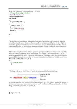 Here is an example of countdown using a for loop: 
// countdown using a for loop 
#include <iostream> 
using namespace std; 
int main () 
{ 
for (int n=10; n>0; n--) 
{ 
cout << n << ", "; 
} 
cout << "FIRE!n"; 
return 0; 
} 
The initialization and increase fields are optional. They can remain empty, but in all cases the 
semicolon signs between them must be written. For example we could write: 
wanted to specify no initialization and no increase; or 
an increase field but no initialization (maybe because the variable 
for (;n<10;n++) if we wanted to include 
Optionally, using the comma operator ( 
fields included in a for loop, like in 
expression separator, it serves to separate more than one expression where only one is generally 
expected. For example, suppose that we wanted to initialize more than one variable in our loop: 
for ( n=0, i=100 ; n!=i ; n++, i 
{ 
// whatever here... 
} 
This loop will execute for 50 times if neither 
n starts with a value of 0, and i 
is increased by one and i decreased by one, the loop's condition will become false after t 
loop, when both n and i will be equal to 
Jump statements. 
VISUAL C++ PROGRAMMING 
rmmakaha@gmail.com 
was already initialized before). 
(,) we can specify more than one expression in any of the 
initialization, for example. The comma operator ( 
ves i-- ) 
r n or i are modified within the loop: 
with 100, the condition is n!=i (that n is not equal to 
50. 
VC++ 
49 
for (;n<10;) if we 
) , (,) is an 
i). Because n 
the 50th 
 