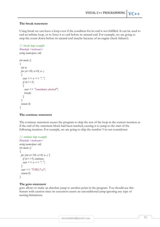 VISUAL C++ PROGRAMMING VC++ 
rmmakaha@gmail.com 50 
The break statement 
Using break we can leave a loop even if the condition for its end is not fulfilled. It can be used to 
end an infinite loop, or to force it to end before its natural end. For example, we are going to 
stop the count down before its natural end (maybe because of an engine check failure?): 
// break loop example 
#include <iostream> 
using namespace std; 
int main () 
{ 
int n; 
for (n=10; n>0; n--) 
{ 
cout << n << ", "; 
if (n==3) 
{ 
cout << "countdown aborted!"; 
break; 
} 
} 
return 0; 
} 
The continue statement 
The continue statement causes the program to skip the rest of the loop in the current iteration as 
if the end of the statement block had been reached, causing it to jump to the start of the 
following iteration. For example, we are going to skip the number 5 in our countdown: 
// continue loop example 
#include <iostream> 
using namespace std; 
int main () 
{ 
for (int n=10; n>0; n--) { 
if (n==5) continue; 
cout << n << ", "; 
} 
cout << "FIRE!n"; 
return 0; 
} 
The goto statement 
goto allows to make an absolute jump to another point in the program. You should use this 
feature with caution since its execution causes an unconditional jump ignoring any type of 
nesting limitations. 
 