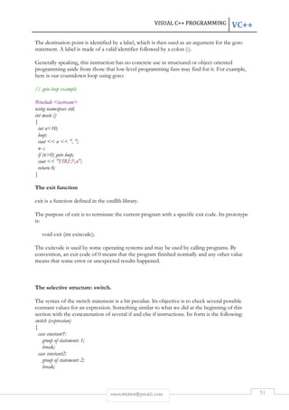 VISUAL C++ PROGRAMMING VC++ 
The destination point is identified by a label, which is then used as an argument for the goto 
statement. A label is made of a valid identifier followed by a colon (:). 
Generally speaking, this instruction has no concrete use in structured or object oriented 
programming aside from those that low-level programming fans may find for it. For example, 
here is our countdown loop using goto: 
rmmakaha@gmail.com 51 
// goto loop example 
#include <iostream> 
using namespace std; 
int main () 
{ 
int n=10; 
loop: 
cout << n << ", "; 
n--; 
if (n>0) goto loop; 
cout << "FIRE!n"; 
return 0; 
} 
The exit function 
exit is a function defined in the cstdlib library. 
The purpose of exit is to terminate the current program with a specific exit code. Its prototype 
is: 
void exit (int exitcode); 
The exitcode is used by some operating systems and may be used by calling programs. By 
convention, an exit code of 0 means that the program finished normally and any other value 
means that some error or unexpected results happened. 
The selective structure: switch. 
The syntax of the switch statement is a bit peculiar. Its objective is to check several possible 
constant values for an expression. Something similar to what we did at the beginning of this 
section with the concatenation of several if and else if instructions. Its form is the following: 
switch (expression) 
{ 
case constant1: 
group of statements 1; 
break; 
case constant2: 
group of statements 2; 
break; 
 