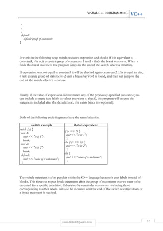 VISUAL C++ PROGRAMMING VC++ 
rmmakaha@gmail.com 52 
. 
. 
. 
default: 
default group of statements 
} 
It works in the following way: switch evaluates expression and checks if it is equivalent to 
constant1, if it is, it executes group of statements 1 until it finds the break statement. When it 
finds this break statement the program jumps to the end of the switch selective structure. 
If expression was not equal to constant1 it will be checked against constant2. If it is equal to this, 
it will execute group of statements 2 until a break keyword is found, and then will jump to the 
end of the switch selective structure. 
Finally, if the value of expression did not match any of the previously specified constants (you 
can include as many case labels as values you want to check), the program will execute the 
statements included after the default: label, if it exists (since it is optional). 
Both of the following code fragments have the same behavior: 
switch example if-else equivalent 
switch (x) { 
case 1: 
cout << "x is 1"; 
break; 
case 2: 
cout << "x is 2"; 
break; 
default: 
cout << "value of x unknown"; 
} 
if (x == 1) { 
cout << "x is 1"; 
} 
else if (x == 2) { 
cout << "x is 2"; 
} 
else { 
cout << "value of x unknown"; 
} 
The switch statement is a bit peculiar within the C++ language because it uses labels instead of 
blocks. This forces us to put break statements after the group of statements that we want to be 
executed for a specific condition. Otherwise the remainder statements -including those 
corresponding to other labels- will also be executed until the end of the switch selective block or 
a break statement is reached. 
 