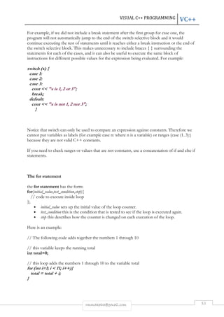 VISUAL C++ PROGRAMMING VC++ 
For example, if we did not include a break statement after the first group for case one, the 
program will not automatically jump to the end of the switch selective block and it would 
continue executing the rest of statements until it reaches either a break instruction or the end of 
the switch selective block. This makes unnecessary to include braces { } surrounding the 
statements for each of the cases, and it can also be useful to execute the same block of 
instructions for different possible values for the expression being evaluated. For example: 
rmmakaha@gmail.com 53 
switch (x) { 
case 1: 
case 2: 
case 3: 
cout << "x is 1, 2 or 3"; 
break; 
default: 
cout << "x is not 1, 2 nor 3"; 
} 
Notice that switch can only be used to compare an expression against constants. Therefore we 
cannot put variables as labels (for example case n: where n is a variable) or ranges (case (1..3):) 
because they are not valid C++ constants. 
If you need to check ranges or values that are not constants, use a concatenation of if and else if 
statements. 
The for statement 
the for statement has the form: 
for(initial_value,test_condition,step){ 
// code to execute inside loop 
}; 
• initial_value sets up the initial value of the loop counter. 
• test_condition this is the condition that is tested to see if the loop is executed again. 
• step this describes how the counter is changed on each execution of the loop. 
Here is an example: 
// The following code adds together the numbers 1 through 10 
// this variable keeps the running total 
int total=0; 
// this loop adds the numbers 1 through 10 to the variable total 
for (int i=1; i < 11; i++){ 
total = total + i; 
} 
 