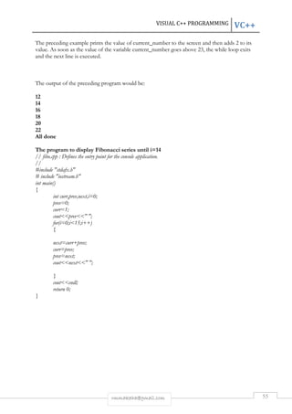 VISUAL C++ PROGRAMMING VC++ 
The preceding example prints the value of current_number to the screen and then adds 2 to its 
value. As soon as the value of the variable current_number goes above 23, the while loop exits 
and the next line is executed. 
The output of the preceding program would be: 
rmmakaha@gmail.com 55 
12 
14 
16 
18 
20 
22 
All done 
The program to display Fibonacci series until i=14 
// fibo.cpp : Defines the entry point for the console application. 
// 
#include "stdafx.h" 
# include "iostream.h" 
int main() 
{ 
int curr,prev,next,i=0; 
prev=0; 
curr=1; 
cout<<prev<<" "; 
for(i=0;i<15;i++) 
{ 
next=curr+prev; 
curr=prev; 
prev=next; 
cout<<next<<" "; 
} 
cout<<endl; 
return 0; 
} 
 