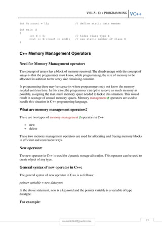 int X::count = 10; // define sta 
int main () 
{ 
static data member 
int X = 0; // hides class type X 
cout << X::count << endl; // use static member of class X 
} 
C++ Memory Management Operators 
Need for Memory Management operators 
The concept of arrays has a block of memory reserved. The disadvantage with the concept of 
arrays is that the programmer must know, while programming, the size of memory to be 
allocated in addition to the array 
size remaining constant. 
In programming there may be scenarios where programmers may not know the memory 
needed until run time. In this case, the programmer can opt to reserve as much memory as 
possible, assigning the maximum memory space needed to tackl 
result in wastage of unused memory spaces. Memory 
handle this situation in C++ programming language. 
What are memory management operators? 
There are two types of memory 
• new 
• delete 
These two memory management operators are used for allocating and freeing memory blocks 
in efficient and convenient ways. 
New operator: 
The new operator in C++ is used for dynamic storage allocation. This operator can be used to 
create object of any type. 
General syntax of new operator in C++: 
The general syntax of new operator in C++ is as follows: 
pointer variable = new datatype; 
In the above statement, new is a keyword and the pointer variable is a variable of type 
datatype. 
For example: 
VISUAL C++ PROGRAMMING 
rmmakaha@gmail.com 
tackle this situation. This would 
management operators are used to 
management operators in C++: 
or ement, VC++ 
57 
tic e ators  