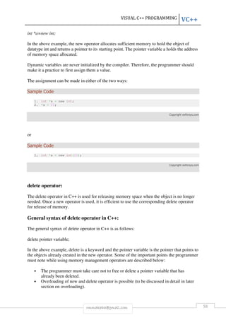 VISUAL C++ PROGRAMMING VC++ 
rmmakaha@gmail.com 58 
int *a=new int; 
In the above example, the new operator allocates sufficient memory to hold the object of 
datatype int and returns a pointer to its starting point. The pointer variable a holds the address 
of memory space allocated. 
Dynamic variables are never initialized by the compiler. Therefore, the programmer should 
make it a practice to first assign them a value. 
The assignment can be made in either of the two ways: 
Sample Code 
1. int *a = new int; 
2. *a = 20; 
Copyright exforsys.com 
or 
Sample Code 
1. int *a = new int(20); 
Copyright exforsys.com 
delete operator: 
The delete operator in C++ is used for releasing memory space when the object is no longer 
needed. Once a new operator is used, it is efficient to use the corresponding delete operator 
for release of memory. 
General syntax of delete operator in C++: 
The general syntax of delete operator in C++ is as follows: 
delete pointer variable; 
In the above example, delete is a keyword and the pointer variable is the pointer that points to 
the objects already created in the new operator. Some of the important points the programmer 
must note while using memory management operators are described below: 
• The programmer must take care not to free or delete a pointer variable that has 
already been deleted. 
• Overloading of new and delete operator is possible (to be discussed in detail in later 
section on overloading). 
 