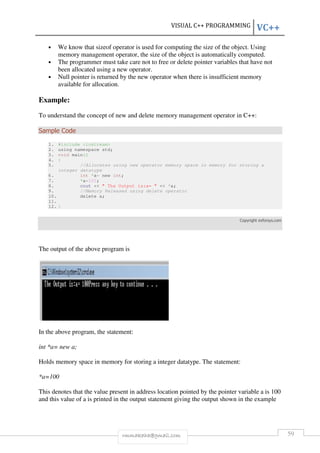 VISUAL C++ PROGRAMMING VC++ 
• We know that sizeof operator is used for computing the size of the object. Using 
memory management operator, the size of the object is automatically computed. 
• The programmer must take care not to free or delete pointer variables that have not 
been allocated using a new operator. 
• Null pointer is returned by the new operator when there is insufficient memory 
rmmakaha@gmail.com 59 
available for allocation. 
Example: 
To understand the concept of new and delete memory management operator in C++: 
Sample Code 
1. #include <iostream> 
2. using namespace std; 
3. void main() 
4. { 
5. //Allocates using new operator memory space in memory for storing a 
integer datatype 
6. int *a= new int; 
7. *a=100; 
8. cout << " The Output is:a= " << *a; 
9. //Memory Released using delete operator 
10. delete a; 
11. 
12. } 
Copyright exforsys.com 
The output of the above program is 
In the above program, the statement: 
int *a= new a; 
Holds memory space in memory for storing a integer datatype. The statement: 
*a=100 
This denotes that the value present in address location pointed by the pointer variable a is 100 
and this value of a is printed in the output statement giving the output shown in the example 
 