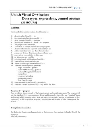 VISUAL C++ PROGRAMMING VC++ 
Unit 3: Visual C++ basics: 
Data types, expressions, control structur 
(30 HOURS) 
rmmakaha@gmail.com 6 
THEORY 
At the end of the unit the student should be able to: 
1. ..describe what Visual C++ is. 
2. ..give examples of applications of C++ 
3. ..write a simple Visual C++ program 
4. ..describe the structure of a Visual C++ program 
5. ..use pre-processor directives 
6. ..know how to compile and link a source program 
7. ..describe what tokens, keywords and identifiers are 
8. ..list the basic data types and their characteristics 
9. ..create user defined data types and derived data types 
10. ..know about compatibility of data types 
11. ..be able to declare variables 
12. ..employ dynamic initialisation of variables 
13. ..know what reference variables are 
14. ..list the possible operations in Visual C++ 
15. ..know the following about operators: 
- Scope Resolution Operator 
- Member Differencing Operator 
- Memory Management Operator 
- Manipulators 
- operator overloading 
- operator precedence 
- Type Cast Operator 
16. ..know expressions and implicit conversions 
17. ..know the control structures of C++ e.g. while, for, if etc.. 
Your first C++ program 
You now know almost enough of the basics to create and compile a program. The program will 
use the Standard C++ iostream classes. These read from and write to files and “standard” input 
and output (which normally comes from and goes to the console, but may be redirected to files 
or devices). In this very simple program, a stream object will be used to print a message on the 
screen. 
Using the iostreams class 
To declare the functions and external data in the iostreams class, include the header file with the 
statement 
#include <iostream> 
 