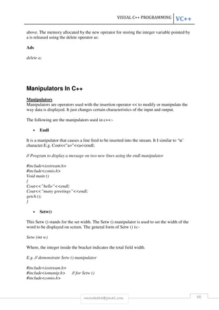 VISUAL C++ PROGRAMMING VC++ 
above. The memory allocated by the new operator for storing the integer variable pointed by 
a is released using the delete operator as: 
rmmakaha@gmail.com 60 
Ads 
delete a; 
Manipulators In C++ 
Manipulators 
Manipulators are operators used with the insertion operator << to modify or manipulate the 
way data is displayed. It just changes certain characteristics of the input and output. 
The following are the manipulators used in c++:- 
• Endl 
It is a manipulator that causes a line feed to be inserted into the stream. It I similar to ‘n’ 
character.E.g. Cout<<”a=”<<a<<endl; 
// Program to display a message on two new lines using the endl manipulator 
#include<iostream.h> 
#include<conio.h> 
Void main () 
{ 
Cout<<”hello”<<endl; 
Cout<<”many greetings”<<endl; 
getch (); 
} 
• Setw() 
This Setw () stands for the set width. The Setw () manipulator is used to set the width of the 
word to be displayed on screen. The general form of Setw () is:- 
Setw (int w) 
Where, the integer inside the bracket indicates the total field width. 
E.g. // demonstrate Setw () manipulator 
#include<iostream.h> 
#include<iomanip.h> // for Setw () 
#include<conio.h> 
 