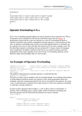 VISUAL C++ PROGRAMMING VC++ 
Void main () 
{ 
Cout<<Setw (10) <<”name”<<Setw (10) <<”marks”<<endl; 
Cout<<Setw (10) <<”ram”<<Setw (10) <<”95”<<endl; 
Cout<<Setw (10) <<”hari”<<Setw (10) <<”85”<<endl; 
getch (); 
} 
Operator Overloading in C++ 
In C++ the overloading principle applies not only to functions, but to operators too. That is, 
of operators can be extended to work not just with built-in types but also classes. A 
programmer can provide his or her own operator to a class by overloading the built-in 
operator to perform some specific computation when the operator is used on objects of that 
class. Is operator overloading really useful in real world implementations? It certainlly can 
be, making it very easy to write code that feels natural (we'll see some examples soon). On 
the other hand, operator overloading, like any advanced C++ feature, makes the language 
more complicated. In addition, operators tend to have very specific meaning, and most 
programmers don't expect operators to do a lot of work, so overloading operators can be 
abused to make code unreadable. But we won't do that. 
An Example of Operator Overloading 
Complex a(1.2,1.3); //this class is used to represent complex numbers 
Complex b(2.1,3); //notice the construction taking 2 parameters for 
the real and imaginary part 
Complex c = a+b; //for this to work the addition operator must be 
overloaded 
The addition without having overloaded operator + could look like this: 
Complex c = a.Add(b); 
This piece of code is not as readable as the first example though--we're dealing with numbers, 
so doing addition should be natural. (In contrast to cases when programmers abuse this 
technique, when the concept represented by the class is not related to the operator--ike using 
+ and - to add and remove elements from a data structure. In this cases operator overloading 
is a bad idea, creating confusion.) 
In order to allow operations like Complex c = a+b, in above code we overload the "+" 
operator. The overloading syntax is quite simple, similar to function overloading, the 
keyword operator must be followed by the operator we want to overload: 
class Complex 
{ 
public: 
Complex(double re,double im) 
:real(re),imag(im) 
{}; 
Complex operator+(const Complex& other); 
Complex operator=(const Complex& other); 
rmmakaha@gmail.com 61 
 