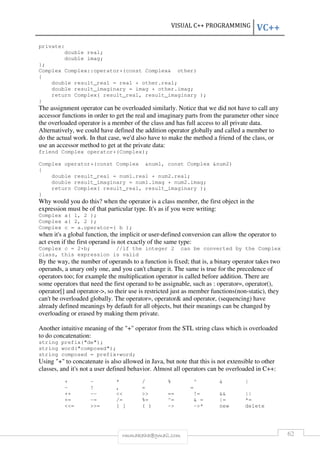 VISUAL C++ PROGRAMMING VC++ 
rmmakaha@gmail.com 62 
private: 
double real; 
double imag; 
}; 
Complex Complex::operator+(const Complex& other) 
{ 
double result_real = real + other.real; 
double result_imaginary = imag + other.imag; 
return Complex( result_real, result_imaginary ); 
} 
The assignment operator can be overloaded similarly. Notice that we did not have to call any 
accessor functions in order to get the real and imaginary parts from the parameter other since 
the overloaded operator is a member of the class and has full access to all private data. 
Alternatively, we could have defined the addition operator globally and called a member to 
do the actual work. In that case, we'd also have to make the method a friend of the class, or 
use an accessor method to get at the private data: 
friend Complex operator+(Complex); 
Complex operator+(const Complex &num1, const Complex &num2) 
{ 
double result_real = num1.real + num2.real; 
double result_imaginary = num1.imag + num2.imag; 
return Complex( result_real, result_imaginary ); 
} 
Why would you do this? when the operator is a class member, the first object in the 
expression must be of that particular type. It's as if you were writing: 
Complex a( 1, 2 ); 
Complex a( 2, 2 ); 
Complex c = a.operator=( b ); 
when it's a global function, the implicit or user-defined conversion can allow the operator to 
act even if the first operand is not exactly of the same type: 
Complex c = 2+b; //if the integer 2 can be converted by the Complex 
class, this expression is valid 
By the way, the number of operands to a function is fixed; that is, a binary operator takes two 
operands, a unary only one, and you can't change it. The same is true for the precedence of 
operators too; for example the multiplication operator is called before addition. There are 
some operators that need the first operand to be assignable, such as : operator=, operator(), 
operator[] and operator->, so their use is restricted just as member functions(non-static), they 
can't be overloaded globally. The operator=, operator& and operator, (sequencing) have 
already defined meanings by default for all objects, but their meanings can be changed by 
overloading or erased by making them private. 
Another intuitive meaning of the "+" operator from the STL string class which is overloaded 
to do concatenation: 
string prefix("de"); 
string word("composed"); 
string composed = prefix+word; 
Using "+" to concatenate is also allowed in Java, but note that this is not extensible to other 
classes, and it's not a user defined behavior. Almost all operators can be overloaded in C++: 
+ - * / % ^ & | 
~ ! , = = 
++ -- << >> == != && || 
+= -= /= %= ^= & = |= *= 
<<= >>= [ ] ( ) -> ->* new delete 
 