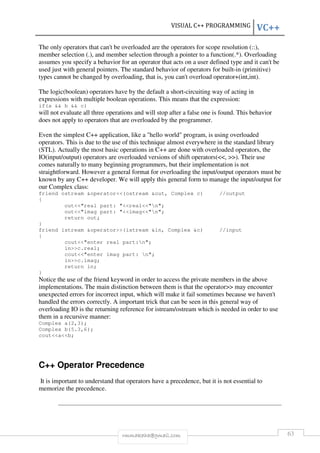 VISUAL C++ PROGRAMMING VC++ 
The only operators that can't be overloaded are the operators for scope resolution (::), 
member selection (.), and member selection through a pointer to a function(.*). Overloading 
assumes you specify a behavior for an operator that acts on a user defined type and it can't be 
used just with general pointers. The standard behavior of operators for built-in (primitive) 
types cannot be changed by overloading, that is, you can't overload operator+(int,int). 
The logic(boolean) operators have by the default a short-circuiting way of acting in 
expressions with multiple boolean operations. This means that the expression: 
if(a && b && c) 
will not evaluate all three operations and will stop after a false one is found. This behavior 
does not apply to operators that are overloaded by the programmer. 
Even the simplest C++ application, like a "hello world" program, is using overloaded 
operators. This is due to the use of this technique almost everywhere in the standard library 
(STL). Actually the most basic operations in C++ are done with overloaded operators, the 
IO(input/output) operators are overloaded versions of shift operators(<<, >>). Their use 
comes naturally to many beginning programmers, but their implementation is not 
straightforward. However a general format for overloading the input/output operators must be 
known by any C++ developer. We will apply this general form to manage the input/output for 
our Complex class: 
friend ostream &operator<<(ostream &out, Complex c) //output 
{ 
out<<"real part: "<<real<<"n"; 
out<<"imag part: "<<imag<<"n"; 
return out; 
} 
friend istream &operator>>(istream &in, Complex &c) //input 
{ 
cout<<"enter real part:n"; 
in>>c.real; 
cout<<"enter imag part: n"; 
in>>c.imag; 
return in; 
} 
Notice the use of the friend keyword in order to access the private members in the above 
implementations. The main distinction between them is that the operator>> may encounter 
unexpected errors for incorrect input, which will make it fail sometimes because we haven't 
handled the errors correctly. A important trick that can be seen in this general way of 
overloading IO is the returning reference for istream/ostream which is needed in order to use 
them in a recursive manner: 
Complex a(2,3); 
Complex b(5.3,6); 
cout<<a<<b; 
C++ Operator Precedence 
It is important to understand that operators have a precedence, but it is not essential to 
memorize the precedence. 
rmmakaha@gmail.com 63 
 