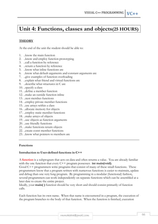 VISUAL C++ PROGRAMMING VC++ 
Unit 4: Functions, classes and objects(25 HOURS) 
rmmakaha@gmail.com 66 
THEORY 
At the end of the unit the student should be able to: 
1. ..know the main function 
2. ..know and employ function prototyping 
3. ..call a function by reference 
4. ..return a function by reference 
5. ..know what inline functions are 
6. ..know what default arguments and constant arguments are 
7. ..give examples of function overloading 
8. ..explain what friend and virtual functions are 
9. ..describe what structures in C are 
10. ..specify a class 
11. ..define a member function 
12. ..make an outside function inline 
13. ..nest member functions 
14. ..employ private member functions 
15. ..use arrays within a class 
16. ..allocate memory for objects 
17. ..employ static member functions 
18. ..make arrays of objects 
19. ..use objects as function arguments 
20. ..use friendly functions 
21. ..make functions return objects 
22. ..create const member functions 
23. ..know what pointers to members are 
Functions 
Introduction to User-defined functions in C++ 
A function is a subprogram that acts on data and often returns a value. You are already familiar 
with the one function that every C++ program possesses: int main(void). 
Good C++ programmers write programs that consist of many of these small functions. These 
programmers know that a program written with numerous functions is easier to maintain, update 
and debug than one very long program. By programming in a modular (functional) fashion, 
several programmers can work independently on separate functions which can be assembled at a 
later date to create the entire project. 
Ideally, your main( ) function should be very short and should consist primarily of function 
calls. 
Each function has its own name. When that name is encountered in a program, the execution of 
the program branches to the body of that function. When the function is finished, execution 
 