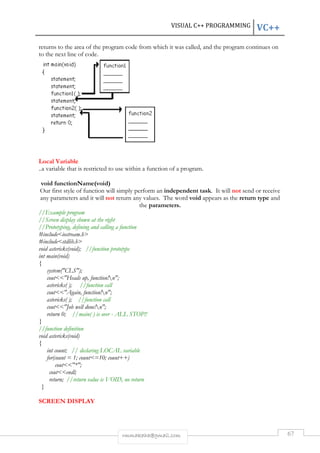 VISUAL C++ PROGRAMMING VC++ 
returns to the area of the program code from which it was called, and the program continues on 
to the next line of code. 
Local Variable 
..a variable that is restricted to use within a function of a program. 
void functionName(void) 
Our first style of function will simply perform an independent task. It will not send or receive 
any parameters and it will not return any values. The word void appears as the return type and 
the parameters. 
//Example program 
//Screen display shown at the right 
//Prototyping, defining and calling a function 
#includeiostream.h 
#includestdlib.h 
void astericks(void); //function prototype 
int main(void) 
{ 
system(CLS); 
coutHeads up, function!n; 
astericks( ); //function call 
coutAgain, function!n; 
astericks( ); //function call 
coutJob well done!n; 
return 0; //main( ) is over - ALL STOP!! 
rmmakaha@gmail.com 67 
} 
//function definition 
void astericks(void) 
{ 
int count; // declaring LOCAL variable 
for(count = 1; count=10; count++) 
cout*; 
coutendl; 
return; //return value is VOID, no return 
} 
SCREEN DISPLAY 
 