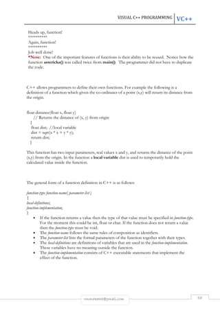 VISUAL C++ PROGRAMMING VC++ 
Heads up, function! 
********** 
Again, function! 
********** 
Job well done! 
*Note: One of the important features of functions is their ability to be reused. Notice how the 
function astericks() was called twice from main(). The programmer did not have to duplicate 
the code. 
C++ allows programmers to define their own functions. For example the following is a 
definition of a function which given the co-ordinates of a point (x,y) will return its distance from 
the origin. 
rmmakaha@gmail.com 68 
float distance(float x, float y) 
// Returns the distance of (x, y) from origin 
{ 
float dist; //local variable 
dist = sqrt(x * x + y * y); 
return dist; 
} 
This function has two input parameters, real values x and y, and returns the distance of the point 
(x,y) from the origin. In the function a local variable dist is used to temporarily hold the 
calculated value inside the function. 
The general form of a function definition in C++ is as follows: 
function-type function-name( parameter-list ) 
{ 
local-definitions; 
function-implementation; 
} 
• If the function returns a value then the type of that value must be specified in function-type. 
For the moment this could be int, float or char. If the function does not return a value 
then the function-type must be void. 
• The function-name follows the same rules of composition as identifiers. 
• The parameter-list lists the formal parameters of the function together with their types. 
• The local-definitions are definitions of variables that are used in the function-implementation. 
These variables have no meaning outside the function. 
• The function-implementation consists of C++ executable statements that implement the 
effect of the function. 
 