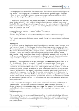 VISUAL C++ PROGRAMMING VC++ 
The first program uses the concept of standard output, which means “a general-purpose place to 
send output.” You will see other examples using standard output in different ways, but here it 
will just go to the console. The iostream package automatically defines a variable (an object) 
called cout that accepts all data bound for standard output. 
To send data to standard output, you use the operator <<. C programmers know this operator 
as the “bitwise left shift,” which will be described in the next chapter. Suffice it to say that a 
bitwise left shift has nothing to do with output. However, C++ allows operators to be overloaded. 
When you overload an operator, you give it a new meaning when that operator is used with an 
object of a particular type. With 
iostream objects, the operator << means “send to.” For example: 
cout << "howdy!"; 
sends the string “howdy!” to the object called cout (which is short for “console output”). 
That’s enough operator overloading to get you started. Chapter XX covers operator overloading 
in detail. 
Namespaces 
As mentioned in the previous chapter, one of the problems encountered in the C language is that 
you “run out of names” for functions and identifiers when your programs reach a certain size. 
Of course, you don’t really run out of names – however, it becomes harder to think of new ones 
after awhile. More importantly, when a program reaches a certain size it’s typically broken up 
into pieces, each of which is built and maintained by a different person or group. Since C 
effectively has a single arena where all the identifier and function names live, this means that all 
the developers must be careful not to accidentally use the same names in situations where they 
can conflict. This rapidly becomes tedious, time-wasting and, ultimately, expensive. 
Standard C++ has a mechanism to prevent this collison: the namespace keyword. Each set of 
C++ definitions in a library or program is “wrapped” in a namespace, and if some other 
definition has an identical name, but is in a different namespace, then there is no collision. 
Namespaces are a convenient and helpful tool, but their presence means you must be aware of 
them before you can write any programs at all. If you simply include a header file and use some 
functions or objects from that header, you’ll probably get strange-sounding errors when you try 
to compile the program, to the effect that the compiler cannot find any of the declarations for 
the items that you just included in the header file! After you see this message a few times you’ll 
become familiar with its meaning (which is: “you included the header file but all the declarations 
are within a namespace and you didn’t tell the compiler that you wanted to use the declarations 
in that namespace”). 
There’s a keyword that allows you to say “I want to use the declarations and/or definitions in 
this namespace.” This keyword, appropriately enough, is using. All of the Standard C++ 
libraries are wrapped in a single namespace, which is std (for “standard”). As this book uses the 
standard libraries almost exclusively, you’ll see the following using directive in almost every 
program: 
using namespace std; 
This means that you want to expose all the elements from the namespace called std. After this 
statement, you don’t have to worry that your particular library component is inside a namespace, 
since the using directive makes that namespace available throughout the file where the using 
directive was written. 
rmmakaha@gmail.com 7 
 