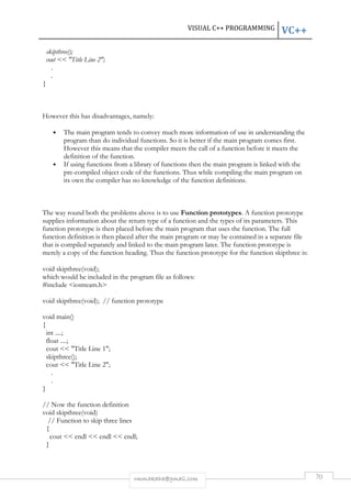 VISUAL C++ PROGRAMMING VC++ 
rmmakaha@gmail.com 70 
skipthree(); 
cout  Title Line 2; 
. 
. 
} 
However this has disadvantages, namely: 
• The main program tends to convey much more information of use in understanding the 
program than do individual functions. So it is better if the main program comes first. 
However this means that the compiler meets the call of a function before it meets the 
definition of the function. 
• If using functions from a library of functions then the main program is linked with the 
pre-compiled object code of the functions. Thus while compiling the main program on 
its own the compiler has no knowledge of the function definitions. 
The way round both the problems above is to use Function prototypes. A function prototype 
supplies information about the return type of a function and the types of its parameters. This 
function prototype is then placed before the main program that uses the function. The full 
function definition is then placed after the main program or may be contained in a separate file 
that is compiled separately and linked to the main program later. The function prototype is 
merely a copy of the function heading. Thus the function prototype for the function skipthree is: 
void skipthree(void); 
which would be included in the program file as follows: 
#include iostream.h 
void skipthree(void); // function prototype 
void main() 
{ 
int ....; 
float ....; 
cout  Title Line 1; 
skipthree(); 
cout  Title Line 2; 
. 
. 
} 
// Now the function definition 
void skipthree(void) 
// Function to skip three lines 
{ 
cout  endl  endl  endl; 
} 
 