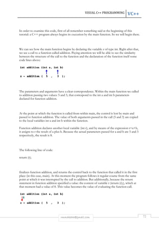 VISUAL C++ PROGRAMMING 
In order to examine this code, first of all remember something said at the beginning of this 
tutorial: a C++ program always begins its execution by the 
We can see how the main function begins by declaring the variable 
we see a call to a function called 
between the structure of the call to the function and the declaration of the function itself some 
code lines above: 
The parameters and arguments have a clear correspondence. Within the 
to addition passing two values: 
declared for function addition. 
At the point at which the function is called 
passed to function addition. The value of both arguments passed in the call ( 
to the local variables int a and int b 
Function addition declares another local variabl 
it assigns to r the result of a plus 
respectively, the result is 8. 
The following line of code: 
return (r); 
finalizes function addition, and returns the control back to the function that called it in the first 
place (in this case, main). At this moment the program follows it regular course from the same 
point at which it was interrupted by the call to 
statement in function addition 
that moment had a value of 8. This value becomes the value of evaluating the function call. 
rmmakaha@gmail.com 
r main function. So we will begin there. 
z of type int 
addition. Paying attention we will be able to see the similarity 
ameters main 
5 and 3, that correspond to the int a and int b 
from within main, the control is lost by 
. 5 
within the function. 
variable (int r), and by means of the expression 
b. Because the actual parameters passed for a 
d ). addition. But additionally, because the 
specified a value: the content of variable r (return (r); 
. VC++ 
72 
int. Right after that, 
. function we called 
parameters 
, main and 
and 3) are copied 
), r=a+b, 
and b are 5 and 3 
. return 
r);), which at 
 