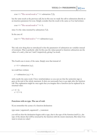 VISUAL C++ PROGRAMMING VC++ 
cout  The second result is   subtraction (7,2); 
has the same result as the previous call, but in this case we made the call to subtraction directly as 
an insertion parameter for cout. Simply consider that the result is the same as if we had written: 
cout  The second result is   5; 
since 5 is the value returned by subtraction (7,2). 
rmmakaha@gmail.com 75 
In the case of: 
cout  The third result is   subtraction (x,y); 
The only new thing that we introduced is that the parameters of subtraction are variables instead 
of constants. That is perfectly valid. In this case the values passed to function subtraction are the 
values of x and y, that are 5 and 3 respectively, giving 2 as result. 
The fourth case is more of the same. Simply note that instead of: 
z = 4 + subtraction (x,y); 
we could have written: 
z = subtraction (x,y) + 4; 
with exactly the same result. I have switched places so you can see that the semicolon sign (;) 
goes at the end of the whole statement. It does not necessarily have to go right after the function 
call. The explanation might be once again that you imagine that a function can be replaced by its 
returned value: 
z = 4 + 2; 
z = 2 + 4; 
Functions with no type. The use of void. 
If you remember the syntax of a function declaration: 
type name ( argument1, argument2 ...) statement 
you will see that the declaration begins with a type, that is the type of the function itself (i.e., the 
type of the datum that will be returned by the function with the return statement). But what if we 
want to return no value? 
 