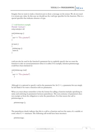VISUAL C++ PROGRAMMING VC++ 
Imagine that we want to make a function just to show a message on the screen. We do not need 
it to return any value. In this case we should use the void type specifier for the function. This is a 
special specifier that indicates absence of type. 
rmmakaha@gmail.com 76 
// void function example 
#include iostream 
using namespace std; 
void printmessage () 
{ 
cout  I'm a function!; 
} 
int main () 
{ 
printmessage (); 
return 0; 
} 
void can also be used in the function's parameter list to explicitly specify that we want the 
function to take no actual parameters when it is called. For example, function printmessage 
could have been declared as: 
void printmessage (void) 
{ 
cout  I'm a function!; 
} 
Although it is optional to specify void in the parameter list. In C++, a parameter list can simply 
be left blank if we want a function with no parameters. 
What you must always remember is that the format for calling a function includes specifying its 
name and enclosing its parameters between parentheses. The non-existence of parameters does 
not exempt us from the obligation to write the parentheses. For that reason the call to 
printmessage is: 
printmessage (); 
The parentheses clearly indicate that this is a call to a function and not the name of a variable or 
some other C++ statement. The following call would have been incorrect: 
printmessage; 
 