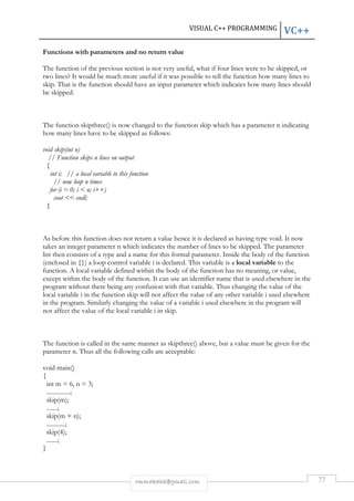 VISUAL C++ PROGRAMMING VC++ 
Functions with parameters and no return value 
The function of the previous section is not very useful, what if four lines were to be skipped, or 
two lines? It would be much more useful if it was possible to tell the function how many lines to 
skip. That is the function should have an input parameter which indicates how many lines should 
be skipped. 
The function skipthree() is now changed to the function skip which has a parameter n indicating 
how many lines have to be skipped as follows: 
rmmakaha@gmail.com 77 
void skip(int n) 
// Function skips n lines on output 
{ 
int i; // a local variable to this function 
// now loop n times 
for (i = 0; i  n; i++) 
cout  endl; 
} 
As before this function does not return a value hence it is declared as having type void. It now 
takes an integer parameter n which indicates the number of lines to be skipped. The parameter 
list then consists of a type and a name for this formal parameter. Inside the body of the function 
(enclosed in {}) a loop control variable i is declared. This variable is a local variable to the 
function. A local variable defined within the body of the function has no meaning, or value, 
except within the body of the function. It can use an identifier name that is used elsewhere in the 
program without there being any confusion with that variable. Thus changing the value of the 
local variable i in the function skip will not affect the value of any other variable i used elsewhere 
in the program. Similarly changing the value of a variable i used elsewhere in the program will 
not affect the value of the local variable i in skip. 
The function is called in the same manner as skipthree() above, but a value must be given for the 
parameter n. Thus all the following calls are acceptable: 
void main() 
{ 
int m = 6, n = 3; 
...............; 
skip(m); 
.......; 
skip(m + n); 
............; 
skip(4); 
.......; 
} 
 