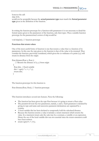 VISUAL C++ PROGRAMMING VC++ 
however the call: 
skip (4.0); 
would not be acceptable because the actual parameter type must match the formal parameter 
type given in the definition of the function. 
In writing the function prototype for a function with parameters it is not necessary to detail the 
formal names given to the parameters of the function, only their types. Thus a suitable function 
prototype for the parameterised version of skip would be: 
void skip(int); // function prototype 
rmmakaha@gmail.com 78 
Functions that return values 
One of the most useful forms of function is one that returns a value that is a function of its 
parameters. In this case the type given to the function is that of the value to be returned. Thus 
consider the function, previously considered, which given the co-ordinates of a point (x,y) will 
return its distance from the origin: 
float distance(float x, float y) 
// Returns the distance of (x, y) from origin 
{ 
float dist; //local variable 
dist = sqrt(x * x + y * y); 
return dist; 
} 
The function prototype for this function is: 
float distance(float, float); // function prototype 
This function introduces several new features. Note the following: 
• The function has been given the type float because it is going to return a float value. 
• The parameter-list now has two parameters, namely, x and y. Each parameter is declared by 
giving its type and name and successive parameter declarations are separated by a 
comma. 
• A local variable dist has been declared to temporarily hold the calculated distance. 
• Because this function returns a value it includes a return statement which returns the 
value. In a statement return value the value may be a constant, a variable or an expression. 
Hence the use of the local variable dist was not essential since the return statement could 
have been written: 
• return sqrt(x*x + y*y); 
 