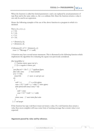 VISUAL C++ PROGRAMMING VC++ 
When the function is called the formal parameters x and y are replaced by actual parameters of 
type float and in the same order, i.e. the x co-ordinate first. Since the function returns a value it 
can only be used in an expression. 
Hence the following examples of the use of the above function in a program in which it is 
declared: 
rmmakaha@gmail.com 79 
float a, b, c, d, x, y; 
a = 3.0; 
b = 4.4; 
c = 5.1; 
d = 2.6; 
x = distance(a, b); 
y = distance(c, d); 
if (distance(4.1, 6.7)  distance(x, y)) 
cout  Message 1  endl; 
A function may have several return statements. This is illustrated in the following function which 
implements the algorithm for evaluating the square root previously considered. 
float mysqrt(float x) 
// Function returns square root of x. 
// If x is negative it returns zero. 
{ 
const float tol = 1.0e-7; // 7 significant figures 
float xold, xnew; // local variables 
if (x = 0.0) 
return 0.0; // covers -ve and zero case 
else 
{ 
xold = x; // x as first approx 
xnew = 0.5 * (xold + x / xold); // better approx 
while (fabs((xold-xnew)/xnew)  tol) 
{ 
xold = xnew; 
xnew = 0.5 * (xold + x / xold); 
} 
return xnew; // must return float value 
} 
} // end mysqrt 
If the function has type void then it must not return a value. If a void function does return a 
value then most compilers will issue some form of warning message that a return value is not 
expected. 
Arguments passed by value and by reference. 
 