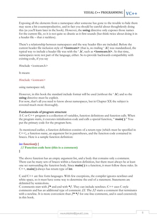 VISUAL C++ PROGRAMMING VC++ 
Exposing all the elements from a namespace after someone has gone to the trouble to hide them 
may seem a bit counterproductive, and in fact you should be careful about thoughtlessly doing 
this (as you’ll learn later in the book). However, the using directive only exposes those names 
for the current file, so it is not quite so drastic as it first sounds (but think twice about doing it in 
a header file – that is reckless). 
There’s a relationship between namespaces and the way header files are included. Before the 
current header file inclusion style of <iostream> (that is, no trailing ‘ .h’) was standardized, the 
typical way to include a header file was with the ‘ .h’, such as <iostream.h>. At that time, 
namespaces were not part of the language, either. So to provide backwards compatibility with 
existing code, if you say 
rmmakaha@gmail.com 8 
#include <iostream.h> 
It means 
#include <iostream> 
using namespace std; 
However, in this book the standard include format will be used (without the ‘ .h’) and so the 
using directive must be explicit. 
For now, that’s all you need to know about namespaces, but in Chapter XX the subject is 
covered much more thoroughly. 
Fundamentals of program structure 
A C or C++ program is a collection of variables, function definitions and function calls. When 
the program starts, it executes initialization code and calls a special function, “ main( ).” You 
put the primary code for the program here. 
As mentioned earlier, a function definition consists of a return type (which must be specified in 
C++), a function name, an argument list in parentheses, and the function code contained in 
braces. Here is a sample function definition: 
int function() { 
// Function code here (this is a comment) 
} 
The above function has an empty argument list, and a body that contains only a comment. 
There can be many sets of braces within a function definition, but there must always be at least 
one set surrounding the function body. Since main( ) is a function, it must follow these rules. In 
C++, main( ) always has return type of int. 
C and C++ are free form languages. With few exceptions, the compiler ignores newlines and 
white space, so it must have some way to determine the end of a statement. Statements are 
delimited by semicolons. 
C comments start with /* and end with */. They can include newlines. C++ uses C-style 
comments and has an additional type of comment: //. The // starts a comment that terminates 
with a newline. It is more convenient than /* */ for one-line comments, and is used extensively 
in this book. 
 