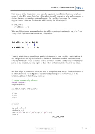 Until now, in all the functions we have seen, the arguments passed to the functions have been 
passed by value. This means that when calling a function with parameters, what we have passed to 
the function were copies of their value 
suppose that we called our first function 
int x=5, y=3, z; 
z = addition ( x , y ); 
What we did in this case was to call to function addition passing the values of 
3 respectively, but not the variables 
This way, when the function addition is called, the value of its local variables 
and 3 respectively, but any modification to either 
have any effect in the values of 
passed to the function, but only copies of their values at the moment the function was called. 
But there might be some cases where you need 
an external variable. For that purpose we can use arguments passed by reference, as in the 
function duplicate of the following example: 
// passing parameters by reference 
#include iostream 
using namespace std; 
void duplicate (int a, int b, int c) 
{ 
a*=2; 
b*=2; 
c*=2; 
} 
int main () 
{ 
int x=1, y=3, z=7; 
duplicate (x, y, z); 
cout  x=  x  , y= 
return 0; 
} 
VISUAL C++ PROGRAMMING 
rmmakaha@gmail.com 
. values but never the variables themselves. For example, 
addition using the following code: 
x and y themselves. 
a 
a or b within the function ad 
x and y outside it, because variables x and y were not themselves 
to manipulate from inside a function the value of 
  y  , z=  z; 
x=2, y=6, z=14 
VC++ 
80 
s x and y, i.e. 5 and 
and b become 5 
addition will not 
 