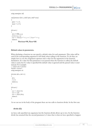 VISUAL C++ PROGRAMMING VC++ 
rmmakaha@gmail.com 82 
using namespace std; 
void prevnext (int x, int prev, int next) 
{ 
prev = x-1; 
next = x+1; 
} 
int main () 
{ 
int x=100, y, z; 
prevnext (x, y, z); 
cout  Previous=  y  , Next=  z; 
return 0; 
} Previous=99, Next=101 
Default values in parameters. 
When declaring a function we can specify a default value for each parameter. This value will be 
used if the corresponding argument is left blank when calling to the function. To do that, we 
simply have to use the assignment operator and a value for the arguments in the function 
declaration. If a value for that parameter is not passed when the function is called, the default 
value is used, but if a value is specified this default value is ignored and the passed value is used 
instead. For example: 
// default values in functions 
#include iostream 
using namespace std; 
int divide (int a, int b=2) 
{ 
int r; 
r=a/b; 
return (r); 
} 
int main () 
{ 
cout  divide (12); 
cout  endl; 
cout  divide (20,4); 
return 0; 
} 
As we can see in the body of the program there are two calls to function divide. In the first one: 
divide (12) 
we have only specified one argument, but the function divide allows up to two. So the function 
divide has assumed that the second parameter is 2 since that is what we have specified to happen 
 