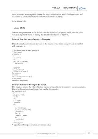 VISUAL C++ PROGRAMMING VC++ 
if this parameter was not passed (notice the function declaration, which finishes with int b=2, 
not just int b). Therefore the result of this function call is 6 (12/2). 
rmmakaha@gmail.com 83 
In the second call: 
divide (20,4) 
there are two parameters, so the default value for b (int b=2) is ignored and b takes the value 
passed as argument, that is 4, making the result returned equal to 5 (20/4). 
Example function: sum of squares of integers 
The following function returns the sum of the squares of the first n integers when it is called 
with parameter n. 
// This function returns the sum of squares of the 
// first n integers 
int sumsq(int n) 
{ 
int sum = 0; 
int i; 
for (i = 1; i = n; i++) 
sum += i * i; 
return sum; 
} // End of sumsq 
A typical use of sumsq is: 
float sumsquare; 
int number; 
cout  Enter number (= 0): ; 
cin  number; 
sumsquare = sumsq(number); 
Example Function: Raising to the power 
This function returns the value of its first parameter raised to the power of its second parameter. 
The second parameter is an integer, but may be 0 or negative. 
float power(float x, int n) 
{ 
float product = 1.0; 
int absn; 
int i; 
if ( n == 0) 
return 1.0; 
else 
{ 
absn = int(fabs(n)); 
for (i = 1; i = absn; i++) 
product *= x; 
if (n  0) 
return 1.0 / product; 
else 
return product; 
} 
} // end of power 
A typical use of the power function is shown below 
 