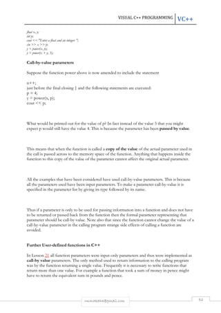 VISUAL C++ PROGRAMMING VC++ 
rmmakaha@gmail.com 84 
float x, y; 
int p; 
cout  Enter a float and an integer: ; 
cin  x  p; 
y = power(x, p); 
y = power(x + y, 3); 
Call-by-value parameters 
Suppose the function power above is now amended to include the statement 
n++; 
just before the final closing } and the following statements are executed: 
p = 4; 
y = power(x, p); 
cout  p; 
What would be printed out for the value of p? In fact instead of the value 5 that you might 
expect p would still have the value 4. This is because the parameter has been passed by value. 
This means that when the function is called a copy of the value of the actual parameter used in 
the call is passed across to the memory space of the function. Anything that happens inside the 
function to this copy of the value of the parameter cannot affect the original actual parameter. 
All the examples that have been considered have used call-by-value parameters. This is because 
all the parameters used have been input parameters. To make a parameter call-by-value it is 
specified in the parameter list by giving its type followed by its name. 
Thus if a parameter is only to be used for passing information into a function and does not have 
to be returned or passed back from the function then the formal parameter representing that 
parameter should be call-by-value. Note also that since the function cannot change the value of a 
call-by-value parameter in the calling program strange side effects of calling a function are 
avoided. 
Further User-defined functions in C++ 
In Lesson 21 all function parameters were input-only parameters and thus were implemented as 
call-by value parameters. The only method used to return information to the calling program 
was by the function returning a single value. Frequently it is necessary to write functions that 
return more than one value. For example a function that took a sum of money in pence might 
have to return the equivalent sum in pounds and pence. 
 