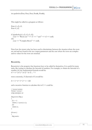 VISUAL C++ PROGRAMMING VC++ 
int quadsolve(float, float, float, float, float); 
This might be called in a program as follows: 
rmmakaha@gmail.com 86 
float c1, c2, c3; 
float r1, r2; 
. 
. 
if (quadsolve(c1, c2, c3, r1, r2)) 
cout  Roots are   r1   and   r2  endl; 
else 
cout  Complex Roots  endl; 
Note how the return value has been used to discriminate between the situation where the roots 
are real and are found in the two output parameters and the case where the roots are complex 
and no values for the roots are returned. 
Recursivity. 
Recursivity is the property that functions have to be called by themselves. It is useful for many 
tasks, like sorting or calculate the factorial of numbers. For example, to obtain the factorial of a 
number (n!) the mathematical formula would be: 
n! = n * (n-1) * (n-2) * (n-3) ... * 1 
more concretely, 5! (factorial of 5) would be: 
5! = 5 * 4 * 3 * 2 * 1 = 120 
and a recursive function to calculate this in C++ could be: 
// factorial calculator 
#include iostream 
using namespace std; 
long factorial (long a) 
{ 
if (a  1) 
return (a * factorial (a-1)); 
else 
return (1); 
} 
int main () 
{ 
long number; 
 