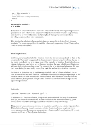 VISUAL C++ PROGRAMMING VC++ 
cout  Please type a number: ; 
cin  number; 
cout  number  ! =   factorial (number); 
return 0; 
} 
rmmakaha@gmail.com 87 
Please type a number: 9 
9! = 362880 
Notice how in function factorial we included a call to itself, but only if the argument passed was 
greater than 1, since otherwise the function would perform an infinite recursive loop in which 
once it arrived to 0 it would continue multiplying by all the negative numbers (probably 
provoking a stack overflow error on runtime). 
This function has a limitation because of the data type we used in its design (long) for more 
simplicity. The results given will not be valid for values much greater than 10! or 15!, depending 
on the system you compile it. 
Declaring functions. 
Until now, we have defined all of the functions before the first appearance of calls to them in the 
source code. These calls were generally in function main which we have always left at the end of 
the source code. But if you try to repeat some of the examples of functions described so far, but 
placing the function main before any of the other functions that were called from within it, you 
will most likely obtain compiling errors. The reason is that to be able to call a function this must 
have been declared in some earlier point of the code, like we have done in all our examples. 
But there is an alternative way to avoid writing the whole code of a function before it can be 
used in main or in some other function. This can be achieved by declaring just a prototype of the 
function before it is used, instead of the entire definition. This declaration is shorter than the 
entire definition, but significant enough for the compiler to determine its return type and the 
types of its parameters. 
Its form is: 
type name ( argument_type1, argument_type2, ...); 
It is identical to a function definition, except that it does not include the body of the function 
itself (i.e., the function statements that in normal definitions are enclosed in braces { }) and 
instead of that we end the prototype declaration with a mandatory semicolon (;). 
The parameter enumeration does not need to include the identifiers, but only the type specifiers. 
The inclusion of a name for each parameter as in the function definition is optional in the 
prototype declaration. For example, we can declare a function called protofunction with two int 
parameters with any of the following declarations: 
 