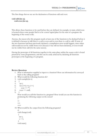 VISUAL C++ PROGRAMMING VC++ 
The first things that we see are the declaration of functions odd and even: 
rmmakaha@gmail.com 89 
void odd (int a); 
void even (int a); 
This allows these functions to be used before they are defined, for example, in main, which now 
is located where some people find it to be a more logical place for the start of a program: the 
beginning of the source code. 
Anyway, the reason why this program needs at least one of the functions to be declared before it 
is defined is because in odd there is a call to even and in even there is a call to odd. If none of 
the two functions had been previously declared, a compilarion error would happen, since either 
odd would not not be visible from even (because it has still not been declared), or even would 
not be visible from odd (for the same reason). 
Having the prototype of all functions together in the same place within the source code is found 
practical by some programmers, and this can be easily achieved by declaring all functions 
prototypes at the beginning of a program. 
Review Questions 
1. How is information supplied as input to a function? How can information be conveyed 
back to the calling program? 
2. What would the following function do? 
3. void example(int n) 
4. { 
5. int i; 
6. for (i=0; in; i++) 
7. cout  '*'; 
8. cout  endl; 
9. } 
How would you call this function in a program? How would you use this function in 
producing the following output on the screen? 
* 
** 
*** 
**** 
10. What would be the output from the following programs? 
a) 
void change(void) 
{ 
int x; 
x = 1; 
} 
void main() 
 