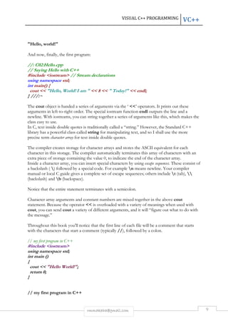 VISUAL C++ PROGRAMMING VC++ 
rmmakaha@gmail.com 9 
"Hello, world!" 
And now, finally, the first program: 
//: C02:Hello.cpp 
// Saying Hello with C++ 
#include <iostream> // Stream declarations 
using namespace std; 
int main() { 
cout << "Hello, World! I am " << 8 << " Today!" << endl; 
} ///:~ 
The cout object is handed a series of arguments via the ‘ <<’ operators. It prints out these 
arguments in left-to-right order. The special iostream function endl outputs the line and a 
newline. With iostreams, you can string together a series of arguments like this, which makes the 
class easy to use. 
In C, text inside double quotes is traditionally called a “string.” However, the Standard C++ 
library has a powerful class called string for manipulating text, and so I shall use the more 
precise term character array for text inside double quotes. 
The compiler creates storage for character arrays and stores the ASCII equivalent for each 
character in this storage. The compiler automatically terminates this array of characters with an 
extra piece of storage containing the value 0, to indicate the end of the character array. 
Inside a character array, you can insert special characters by using escape sequences. These consist of 
a backslash ( ) followed by a special code. For example n means newline. Your compiler 
manual or local C guide gives a complete set of escape sequences; others include t (tab),  
(backslash) and b (backspace). 
Notice that the entire statement terminates with a semicolon. 
Character array arguments and constant numbers are mixed together in the above cout 
statement. Because the operator << is overloaded with a variety of meanings when used with 
cout, you can send cout a variety of different arguments, and it will “figure out what to do with 
the message.” 
Throughout this book you’ll notice that the first line of each file will be a comment that starts 
with the characters that start a comment (typically //), followed by a colon. 
// my first program in C++ 
#include <iostream> 
using namespace std; 
int main () 
{ 
cout << "Hello World!"; 
return 0; 
} 
// my first program in C++ 
 